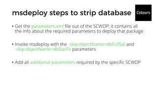 • Get the parameters.xml file out of the SCWDP; it contains all
the info about the required parameters to deploy that package
• Invoke msdeploy with the -skip:objectName=dbFullSql and
-skip:objectName=dbDacFx parameters
• Add all additional parameters required by the specific SCWDP
 