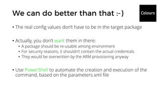 • The real config values don’t have to be in the target package
• Actually, you don’t want them in there:
• A package should be re-usable among environment
• For security reasons, it shouldn’t contain the actual credentials
• They would be overwritten by the ARM provisioning anyway
• Use PowerShell to automate the creation and execution of the
command, based on the parameters.xml file
 