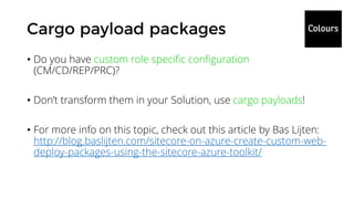 • Do you have custom role specific configuration
(CM/CD/REP/PRC)?
• Don’t transform them in your Solution, use cargo payloads!
• For more info on this topic, check out this article by Bas Lijten:
http://blog.baslijten.com/sitecore-on-azure-create-custom-web-
deploy-packages-using-the-sitecore-azure-toolkit/
 