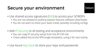 • Use shared access signatures (SAS) to access your SCWDPs
• You are not allowed to publicly expose Sitecore software downloads
• You do not want to share your base install, possibly including configs
• Add IP security to all testing and acceptance environments
• You can copy IP security setup from the XP CM role
• I have added this to the XP0-single templates, using it for test mainly
• Use Azure Key Vault to store your keys and passwords
 