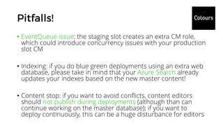 • EventQueue issue: the staging slot creates an extra CM role,
which could introduce concurrency issues with your production
slot CM
• Indexing: if you do blue green deployments using an extra web
database, please take in mind that your Azure Search already
updates your indexes based on the new master content!
• Content stop: if you want to avoid conflicts, content editors
should not publish during deployments (although than can
continue working on the master database); if you want to
deploy continuously, this can be a huge disturbance for editors
 
