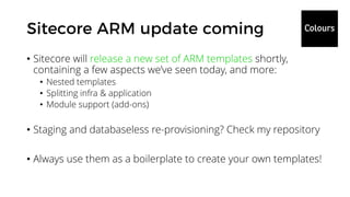• Sitecore will release a new set of ARM templates shortly,
containing a few aspects we’ve seen today, and more:
• Nested templates
• Splitting infra & application
• Module support (add-ons)
• Staging and databaseless re-provisioning? Check my repository
• Always use them as a boilerplate to create your own templates!
 