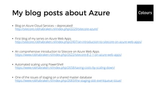 • Blog on Azure Cloud Services – deprecated!
http://sitecore.robhabraken.nl/index.php/2229/sitecore-azure/
• First blog of my series on Azure Web Apps
http://sitecore.robhabraken.nl/index.php/2407/an-introduction-to-sitecore-on-azure-web-apps/
• An comprehensive introduction to Sitecore on Azure Web Apps
https://www.robhabraken.nl/index.php/2622/sitecore-8-2-1-on-azure-web-apps/
• Automated scaling using PowerShell
https://www.robhabraken.nl/index.php/2658/saving-costs-by-scaling-down/
• One of the issues of staging on a shared master database
https://www.robhabraken.nl/index.php/2683/the-staging-slot-eventqueue-issue/
 