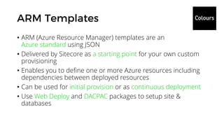• ARM (Azure Resource Manager) templates are an
Azure standard using JSON
• Delivered by Sitecore as a starting point for your own custom
provisioning
• Enables you to define one or more Azure resources including
dependencies between deployed resources
• Can be used for initial provision or as continuous deployment
• Use Web Deploy and DACPAC packages to setup site &
databases
 