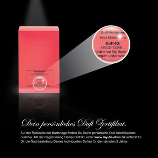 Dein persönliches Duft Zertifikat.
Auf der Rückseite der Kartonage findest Du Deine persönliche Duft Identifikations-
nummer. Mit der Registrierung Deiner Duft ID. unter www.my-bluebox.de sicherst Du
Dir die Nachbestellung Deines individuellen Duftes für die nächsten 5 Jahre.
 