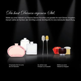 Du hast Deinen eigenen Stil.
Wähle aus einer Vielzahl von Flacons Deinen Favoriten und gestalte ihn nach Deinen Vorgaben.
Danach wähle ein Symbol, den Schrifttyp und die Schriftgröße für eine individuelle Beschriftung.




    Entscheide Dich für eine                Es stehen zwei            Wähle aus einer
    der 20 Varianten                        Pumpen zur Auswahl        Vielzahl an Kappen
 