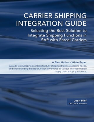 CARRIER SHIPPING
INTEGRATION GUIDE
Selecting the Best Solution to
Integrate Shipping Functions in
SAP with Parcel Carriers
Josh Riff
CEO Blue Harbors
A Blue Harbors White Paper
A guide to developing an integrated SAP shipping strategy, assessing needs,
and understanding the basic functionality offered by various internet-enabled
supply chain shipping solutions.
 
