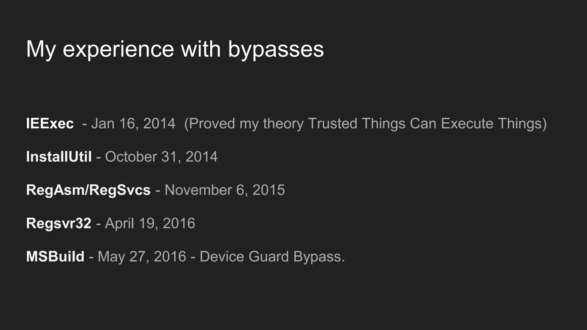 My experience with bypasses
IEExec - Jan 16, 2014 (Proved my theory Trusted Things Can Execute Things)
InstallUtil - October 31, 2014
RegAsm/RegSvcs - November 6, 2015
Regsvr32 - April 19, 2016
MSBuild - May 27, 2016 - Device Guard Bypass.
 