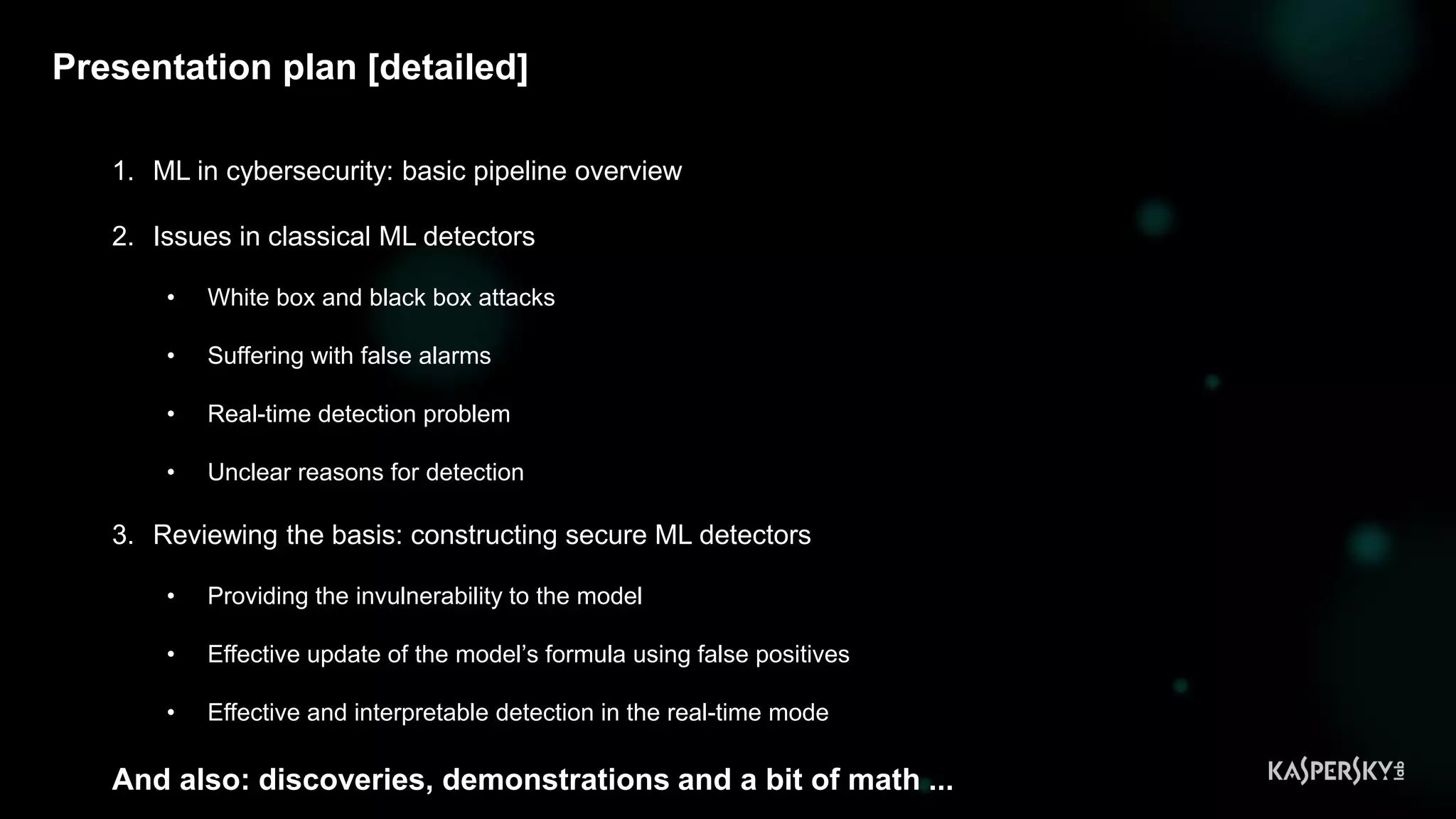 3
Presentation plan [detailed]
1. ML in cybersecurity: basic pipeline overview
2. Issues in classical ML detectors
• White box and black box attacks
• Suffering with false alarms
• Real-time detection problem
• Unclear reasons for detection
3. Reviewing the basis: constructing secure ML detectors
• Providing the invulnerability to the model
• Effective update of the model’s formula using false positives
• Effective and interpretable detection in the real-time mode
And also: discoveries, demonstrations and a bit of math ...
 