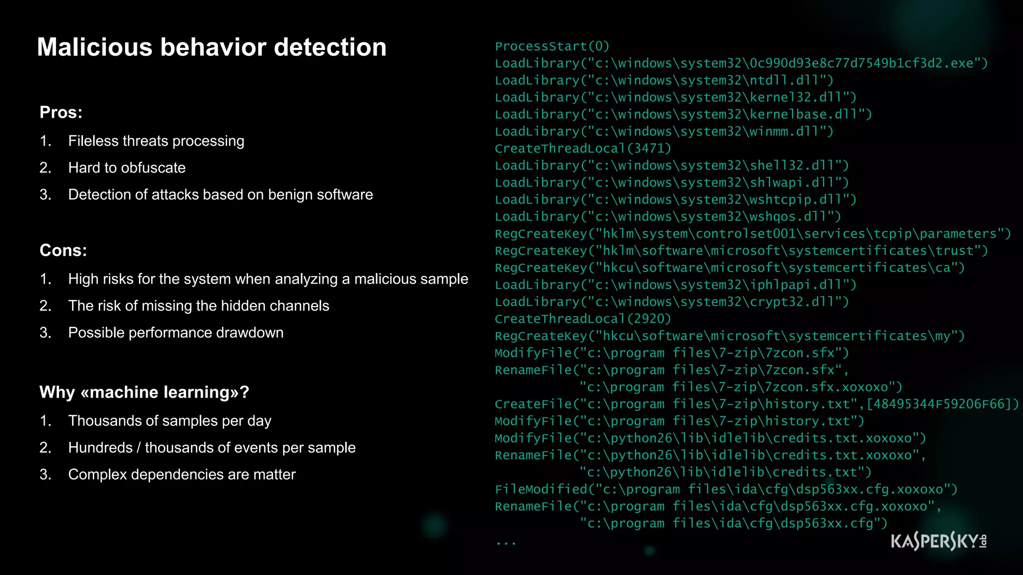 6
Malicious behavior detection
Pros:
1. Fileless threats processing
2. Hard to obfuscate
3. Detection of attacks based on benign software
Cons:
1. High risks for the system when analyzing a malicious sample
2. The risk of missing the hidden channels
3. Possible performance drawdown
Why «machine learning»?
1. Thousands of samples per day
2. Hundreds / thousands of events per sample
3. Complex dependencies are matter
ProcessStart(0)
LoadLibrary("c:windowssystem320c990d93e8c77d7549b1cf3d2.exe")
LoadLibrary("c:windowssystem32ntdll.dll")
LoadLibrary("c:windowssystem32kernel32.dll")
LoadLibrary("c:windowssystem32kernelbase.dll")
LoadLibrary("c:windowssystem32winmm.dll")
CreateThreadLocal(3471)
LoadLibrary("c:windowssystem32shell32.dll")
LoadLibrary("c:windowssystem32shlwapi.dll")
LoadLibrary("c:windowssystem32wshtcpip.dll")
LoadLibrary("c:windowssystem32wshqos.dll")
RegCreateKey("hklmsystemcontrolset001servicestcpipparameters")
RegCreateKey("hklmsoftwaremicrosoftsystemcertificatestrust")
RegCreateKey("hkcusoftwaremicrosoftsystemcertificatesca")
LoadLibrary("c:windowssystem32iphlpapi.dll")
LoadLibrary("c:windowssystem32crypt32.dll")
CreateThreadLocal(2920)
RegCreateKey("hkcusoftwaremicrosoftsystemcertificatesmy")
ModifyFile("c:program files7-zip7zcon.sfx")
RenameFile("c:program files7-zip7zcon.sfx“,
"c:program files7-zip7zcon.sfx.xoxoxo")
CreateFile("c:program files7-ziphistory.txt",[48495344F59206F66])
ModifyFile("c:program files7-ziphistory.txt")
ModifyFile("c:python26libidlelibcredits.txt.xoxoxo")
RenameFile("c:python26libidlelibcredits.txt.xoxoxo",
"c:python26libidlelibcredits.txt")
FileModified("c:program filesidacfgdsp563xx.cfg.xoxoxo")
RenameFile("c:program filesidacfgdsp563xx.cfg.xoxoxo",
"c:program filesidacfgdsp563xx.cfg")
...
 