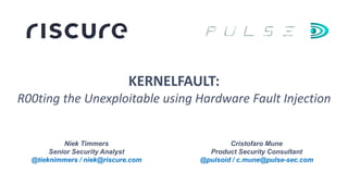 Niek Timmers
Senior Security Analyst
@tieknimmers / niek@riscure.com
KERNELFAULT:
R00ting the Unexploitable using Hardware Fault Injection
Cristofaro Mune
Product Security Consultant
@pulsoid / c.mune@pulse-sec.com
 