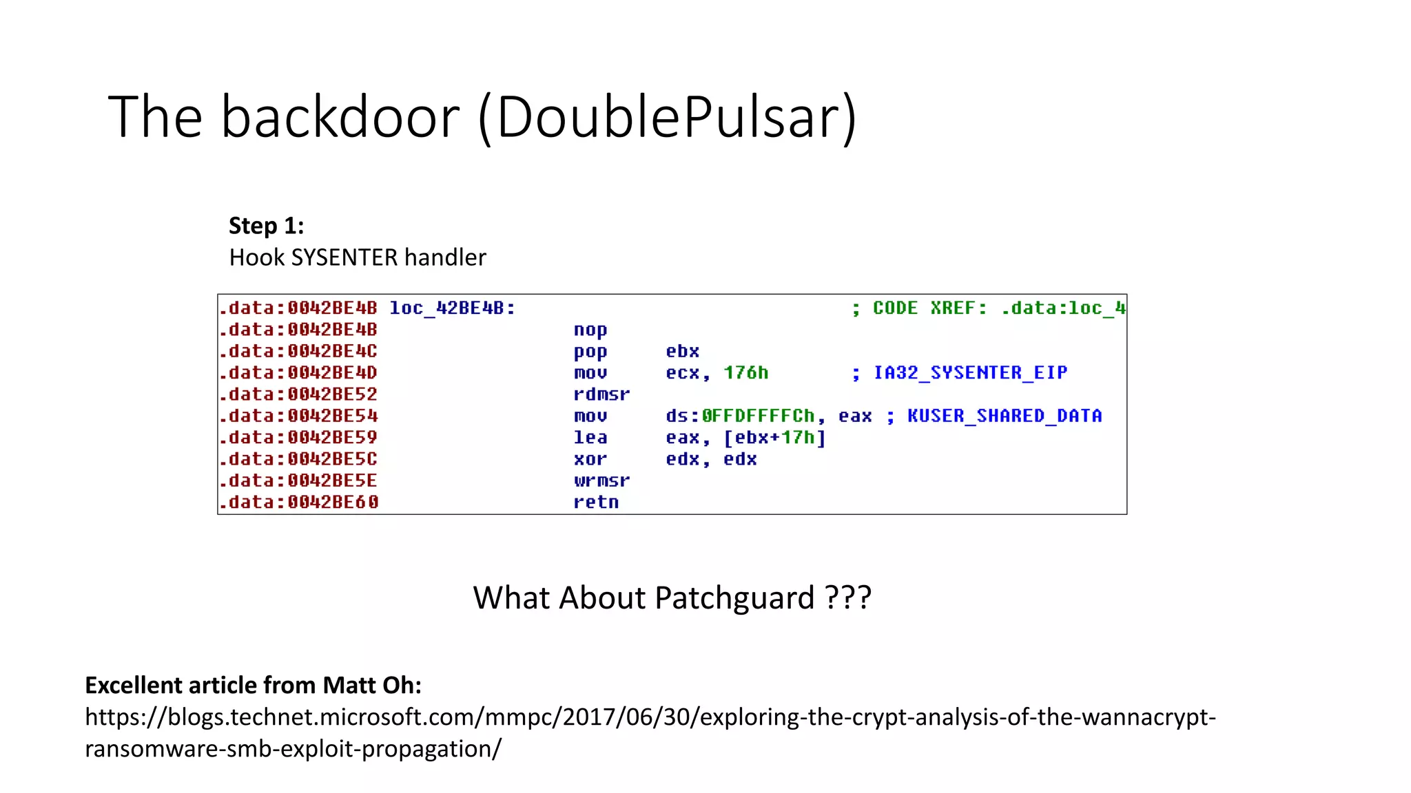 The backdoor (DoublePulsar)
Excellent article from Matt Oh:
https://blogs.technet.microsoft.com/mmpc/2017/06/30/exploring-the-crypt-analysis-of-the-wannacrypt-
ransomware-smb-exploit-propagation/
Step 1:
Hook SYSENTER handler
What About Patchguard ???
 