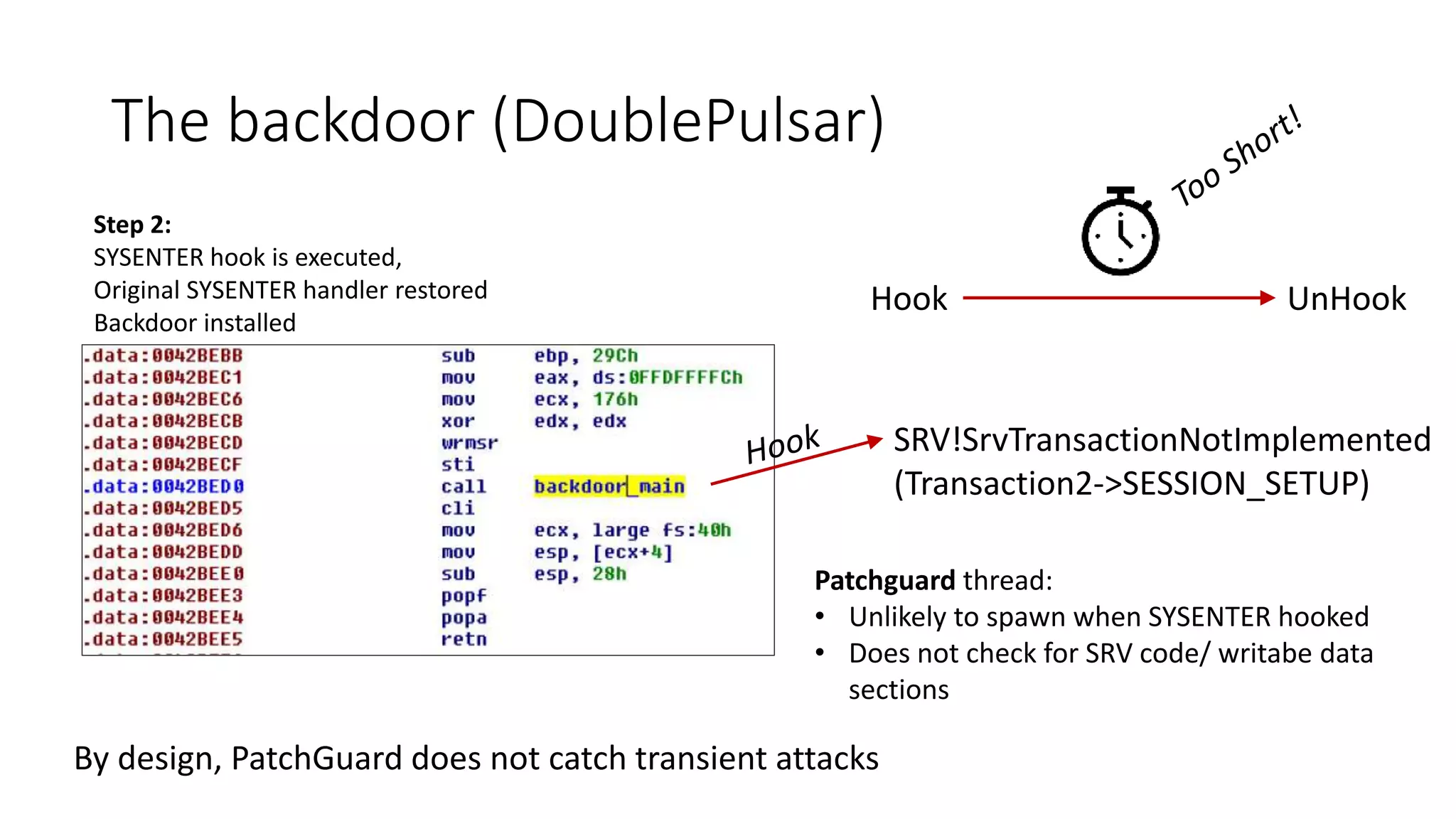 The backdoor (DoublePulsar)
Step 2:
SYSENTER hook is executed,
Original SYSENTER handler restored
Backdoor installed
SRV!SrvTransactionNotImplemented
(Transaction2->SESSION_SETUP)
Hook UnHook
Patchguard thread:
• Unlikely to spawn when SYSENTER hooked
• Does not check for SRV code/ writabe data
sections
By design, PatchGuard does not catch transient attacks
 