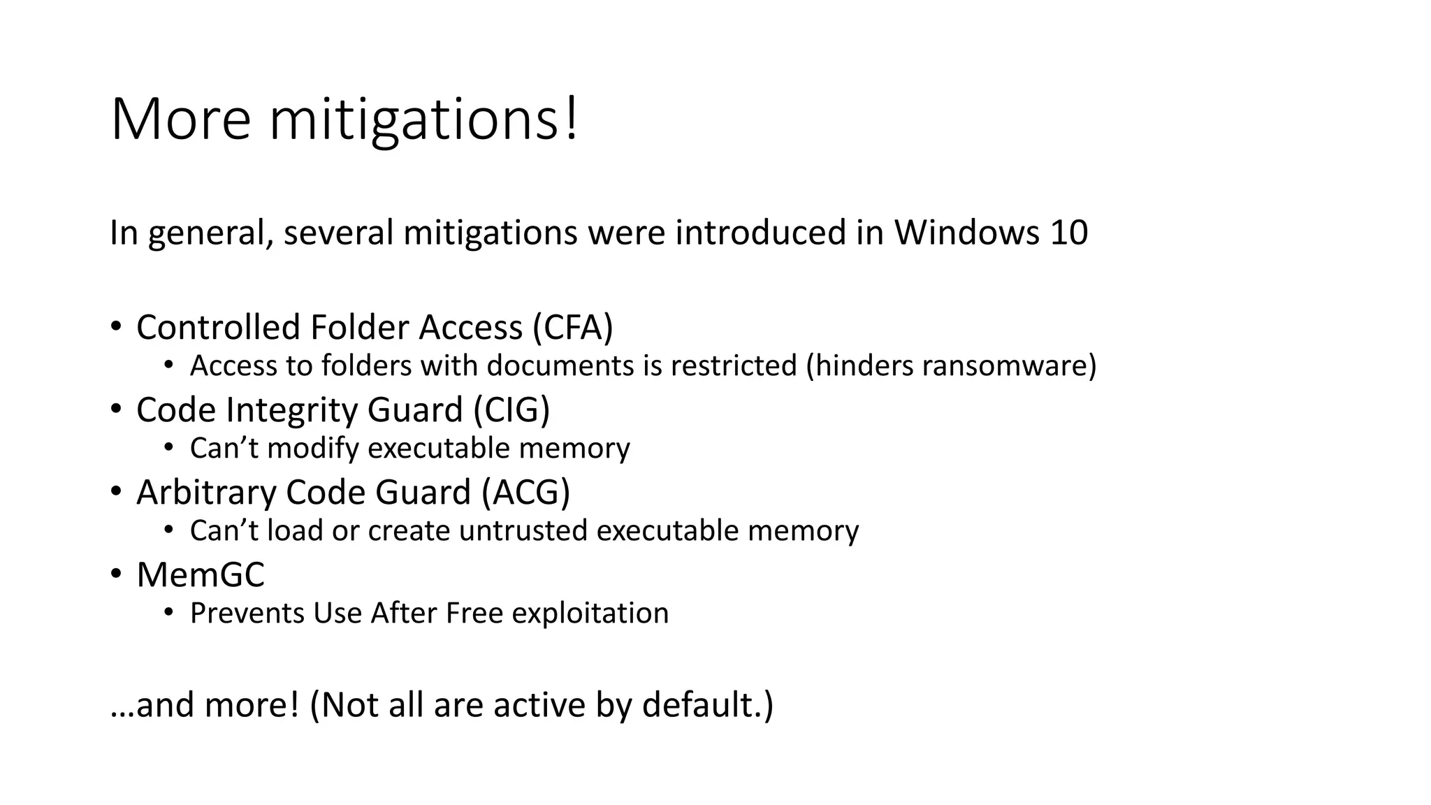 More mitigations!
In general, several mitigations were introduced in Windows 10
• Controlled Folder Access (CFA)
• Access to folders with documents is restricted (hinders ransomware)
• Code Integrity Guard (CIG)
• Can’t modify executable memory
• Arbitrary Code Guard (ACG)
• Can’t load or create untrusted executable memory
• MemGC
• Prevents Use After Free exploitation
…and more! (Not all are active by default.)
 