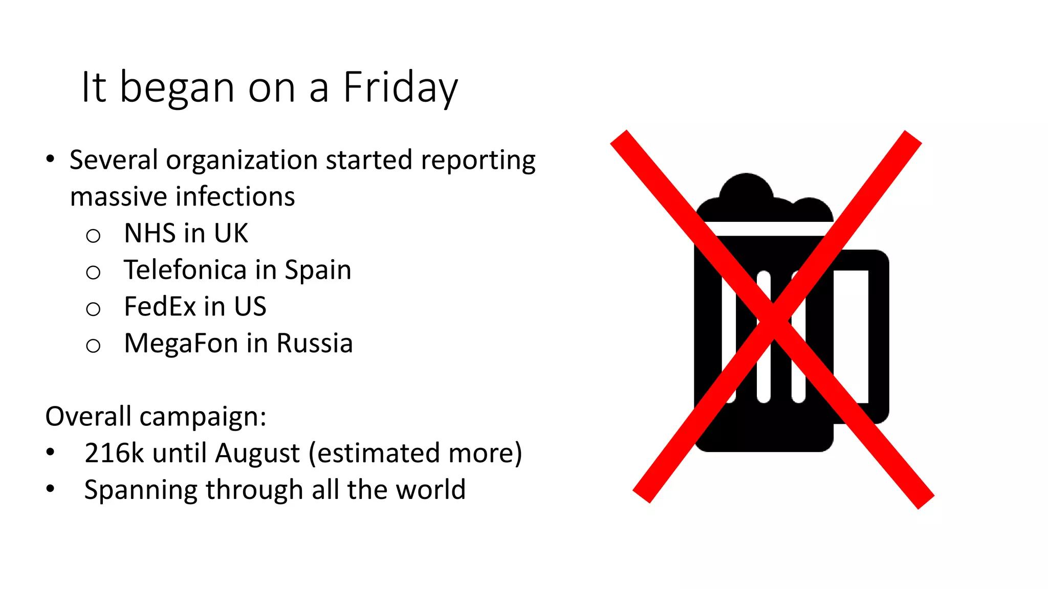 It began on a Friday
• Several organization started reporting
massive infections
o NHS in UK
o Telefonica in Spain
o FedEx in US
o MegaFon in Russia
Overall campaign:
• 216k until August (estimated more)
• Spanning through all the world
 