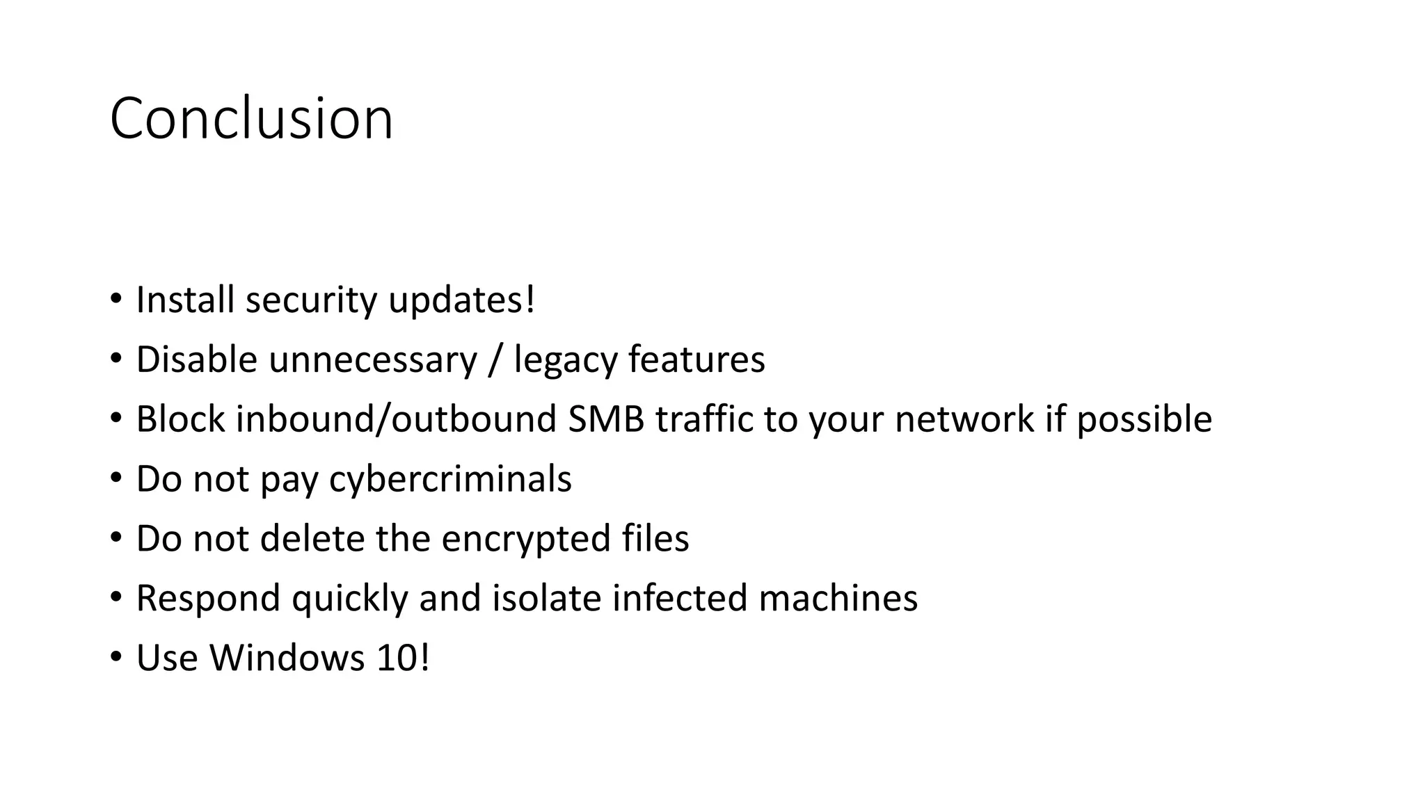 Conclusion
• Install security updates!
• Disable unnecessary / legacy features
• Block inbound/outbound SMB traffic to your network if possible
• Do not pay cybercriminals
• Do not delete the encrypted files
• Respond quickly and isolate infected machines
• Use Windows 10!
 