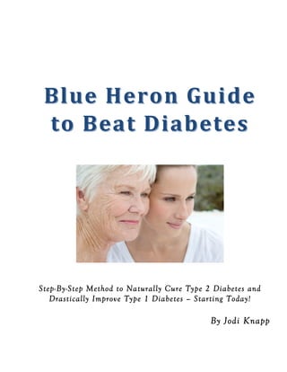  
	
  
	
  
	
  
Blue	
  Heron	
  Guide	
  
Blue	
  Heron	
  Guide	
  
to	
  Beat	
  Diabetes
to	
  Beat	
  Diabetes	
  
	
  
	
  
	
  
Step-By-Step Method to Naturally Cure Type 2 Diabetes and
Drastically Improve Type 1 Diabetes – Starting Today!
By Jodi Knapp
 