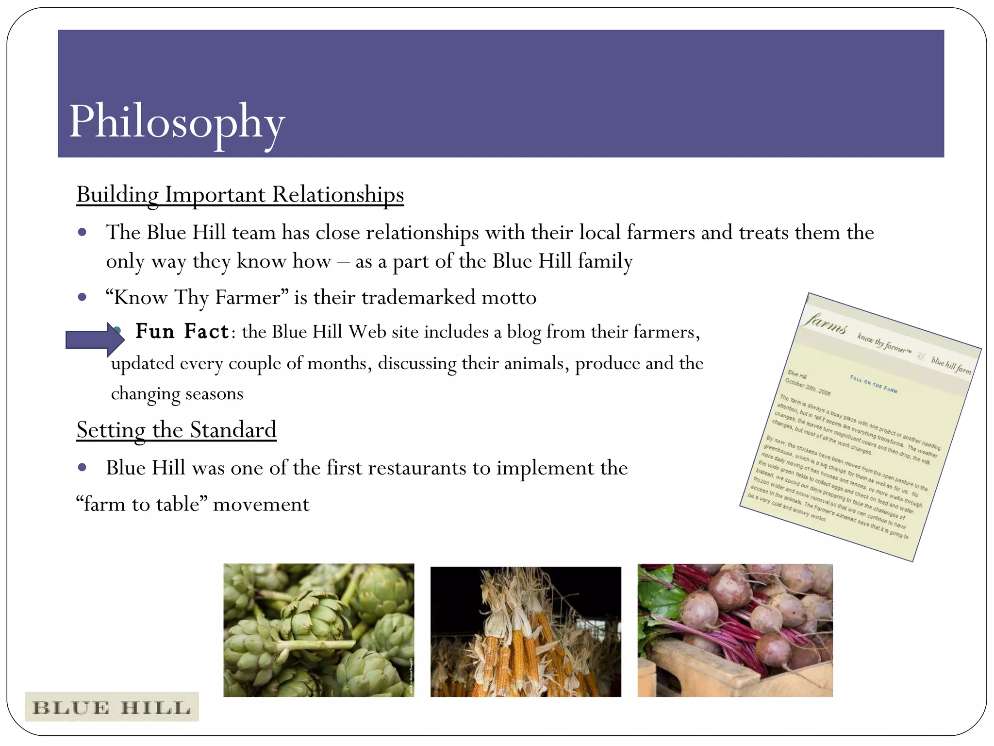 The Green Table Building Important Relationships The Blue Hill team has close relationships with their local farmers and treats them the only way they know how – as a part of the Blue Hill family “ Know Thy Farmer” is their trademarked motto Fun Fact : the Blue Hill Web site includes a blog from their farmers,  updated every couple of months, discussing their animals, produce and the changing seasons Setting the Standard Blue Hill was one of the first restaurants to implement the  “ farm to table” movement Philosophy  