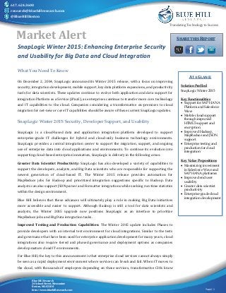 Translating Technology to Success 
Market Alert SHARE THIS REPORT 
Page | 1 
617.624.3600 
research@bluehillresearch.com 
@BlueHillBoston 
SnapLogic Winter 2015: Enhancing Enterprise Security 
and Usability for Big Data and Cloud Integration 
What You Need To Know 
On December 2, 2014, SnapLogic announced its Winter 2015 release, with a focus on improving 
security, integration development, mobile support, key data platform expansions, and productivity 
tools for data scientists. These updates continue to evolve both application and data support for 
integration Platform as a Service (iPaaS), as enterprises continue to transfer more core technology 
and IT capabilities to the cloud. Companies considering a transformative on-premises to cloud 
migration for net-new or core IT capabilities should be aware of these current SnapLogic updates. 
SnapLogic Winter 2015: Security, Developer Support, and Usability 
SnapLogic is a cloud-based data and application integration platform developed to support 
enterprise-grade IT challenges for hybrid and cloud-only business technology environments. 
SnapLogic provides a central integration center to support the migration, support, and ongoing 
use of enterprise data into cloud applications and environments. To continue its evolution into 
supporting cloud-based enterprise innovation, SnapLogic is delivery in the following areas: 
Greater Data Scientist Productivity: SnapLogic has also developed a variety of capabilities to 
support the developers, analysts, and Big Data scientists who are responsible for supporting the 
newest generation of cloud-based IT. The Winter 2015 release provides automation for 
MapReduce jobs for Hadoop and prioritized integration suggestions specific to Hadoop. Data 
analysts can also support JSON parser and Formatter integrations while seeking run-time statistics 
within the design environment. 
Blue Hill believes that these advances will ultimately play a role in making Big Data initiatives 
more accessible and easier to support. Although Hadoop is still a tool for data scientists and 
analysts, the Winter 2015 upgrade now positions SnapLogic as an interface to prioritize 
MapReduce jobs and Big Data integration tasks. 
Improved Testing and Production Capabilities: The Winter 2015 update includes Phases to 
provide developers with an internal test environment for cloud integrations. Similar to the tests 
and governance that have been used for enterprise application development for many years, cloud 
integrations also require tiered and phased governance and deployment options as companies 
develop mature cloud IT environments. 
For Blue Hill, the key to this announcement is that enterprise cloud services cannot always simply 
be seen as a rapid deployment environment where services can break and fail. When IT moves to 
the cloud, with thousands of employees depending on those services, transformative CIOs know 
Blue Hill Research 
24 School Street, Mezzanine 
Boston, MA 02108 
http://www.bluehillresearch.com 
AT A GLANCE 
Solution Profiled 
SnapLogic Winter 2015 
Key Functionalities 
 Support for SAP HANA 
Platform and Salesforce 
Wave 
 Mobile cloud support 
through improved 
HTML5 support and 
encryption 
 Improved Hadoop, 
MapReduce and JSON 
support 
 Enterprise testing and 
production for cloud 
integration 
Key Value Propositions 
 Maximizing investment 
in Salesforce Wave and 
SAP HANA platforms 
 Improved end user 
usability 
 Greater data scientist 
productivity 
 Enterprise-grade cloud 
integration development 
 