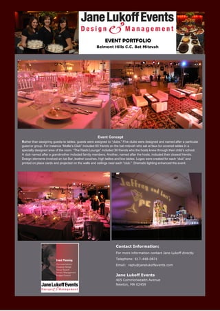 EVENT PORTFOLIO
                                                     Belmont Hills C.C. Bat Mitzvah




                                                      Event Concept
Rather than assigning guests to tables, guests were assigned to “clubs.” Five clubs were designed and named after a particular
guest or group. For instance “Mollie’s Club” included 60 friends on the bat mitzvah who sat at faux fur covered tables in a
specially designed area of the room. “The Rashi Lounge” included 30 friends who the hosts knew through their child’s school.
A club named after a grandmother included family members. Another, named after the hosts, included their closest friends.
Design elements involved an Ice Bar, leather couches, high tables and low tables. Logos were created for each “club” and
printed on place cards and projected on the walls and ceilings near each “club.” Dramatic lighting enhanced the event.




                                                                   Contact Information:
                                                                   For more information contact Jane Lukoff directly
                                                                   Telephone: 617-448-0831
                                                                   Email: reply@janelukoffevents.com


                                                                   Jane Lukoff Events
                                                                   405 Commonwealth Avenue
                                                                   Newton, MA 02459
 