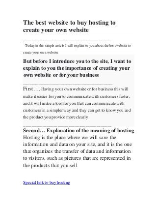 The best website to buy hosting to
create your own website
_________________________________________
Today in this simple article I will explain to you about the best website to
create your own website
But before I introduce you to the site, I want to
explain to you the importance of creating your
own website or for your business
_____________________________
First…. Having your own website or for business this will
make it easier for you to communicate with customers faster,
and it will make a tool for you that can communicate with
customers in a simpler way and they can get to know you and
the product you provide more clearly
_________________________________________
Second… Explanation of the meaning of hosting
Hosting is the place where we will save the
information and data on your site, and it is the one
that organizes the transfer of data and information
to visitors, such as pictures that are represented in
the products that you sell
Special link to buy hosting
 