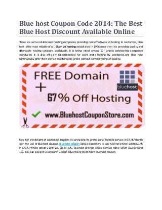 Blue host Coupon Code 2014: The Best
Blue Host Discount Available Online
There are some reliable web hosting companies providing cost effective web hosting to customers, blue
host is the most reliable of all. Bluehost hosting established in 1996 since then it is providing quality and
affordable hosting solutions worldwide. It is being rated among 20- largest webhosting companies
worldwide. It is also officially recommended for word press hosting by wordpress.org. Blue host
continuously offer their service on affordable prices without compromising on quality.
Now for the delight of customers bluehost is providing its professional hosting service in $4.95/month
with the use of bluehost coupon. Bluehost coupon allows customers to use hosting service worth $6.95
in $4.95. Which directly save you up to 40%. Bluehost provide a free domain name which save around
10$. You can also get $100 worth Google advertising credit from bluehost coupon.
 