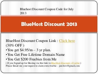 BlueHost Discount 2013
BlueHost Discount Coupon Link : Click here
(30% OFF )
•You get $4.95/m – 3 yr plan.
•You Get Free Lifetime Domain Name
•You Get $200 Freebies from Me
( If you Signed up for Hosting via this link >>BlueHost Discount + Freebie )
Please Email me your request to claim extra freebie – jeni4evr@gmail.com
Bluehost Discount Coupon Code for July
2013
 