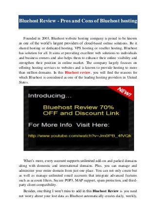 Bluehost Review - Pros and Cons of Bluehost hosting

Founded in 2003, Bluehost website hosting company is proud to be known
as one of the world’s largest providers of cloud-based online solutions. Be it
shared hosting or dedicated hosting, VPS hosting or reseller hosting, Bluehost
has solution for all. It aims at providing excellent web solutions to individuals
and business owners and also helps them to enhance their online visibility and
strengthen their position in online market. The company largely focuses on
offering hosting services to websites and is known to provide hosting to more
than million domains. In this Bluehost review, you will find the reasons for
which Bluehost is considered as one of the leading hosting providers in United
States.

What’s more, every account supports unlimited add-on and parked domains
along with domestic and international domains. Plus, you can manage and
administer your entire domain from just one place. You can not only create but
as well as manage unlimited email accounts that integrate advanced features
such as account filters, Secure POP3, MAP support, spam protection, and thirdparty client compatibility.
Besides, one thing I won’t miss to add in this Bluehost Review is you need
not worry about your lost data as Bluehost automatically creates daily, weekly,

 
