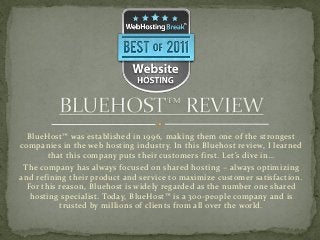 BlueHost™ was established in 1996, making them one of the strongest
companies in the web hosting industry. In this Bluehost review, I learned
       that this company puts their customers first. Let’s dive in…
 The company has always focused on shared hosting – always optimizing
and refining their product and service to maximize customer satisfaction.
  For this reason, Bluehost is widely regarded as the number one shared
   hosting specialist. Today, BlueHost™ is a 300-people company and is
           trusted by millions of clients from all over the world.
 
