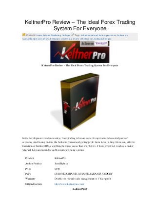 KeltnerPro Review – The Ideal Forex Trading
System For Everyone
Posted in home, Internet Marketing, Sofware Tags: keltner download, keltner pro review, keltner pro
scam,keltnerpro.com review, keltnerpro.com testing, review of keltner pro, testing keltner pro
KeltnerPro Review – The Ideal Forex Trading System For Everyone
In the development trends nowadays, forex trading is become one of important and essential parts of
economy. And basing on this, the broker is formed and getting profit from forex trading. However, with the
formation of KeltnerPRO, everything becomes easier than ever before. This is effect tool work as a broker
who will help anyone in the earth could earn money online.
Product KeltnerPro
Author Product JaredRybeck
Price $499
Pairs EURUSD, GBPUSD, AUDUSD, NZDUSD, USDCHF
Warranty Double the reward trade management or 1 Year profit
Official website http://www.keltnerpro.com/
KeltnerPRO
 