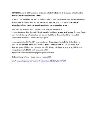 OCTAGON a construitstructura de beton a uneiadintrecladirile de birouricu celmai modern
design din Bucuresti: Olympia Tower
In 2009 OCTAGON CONTRACTING & ENGINEERING a finalizatconstructiauneiadintrecladirile cu
celmai modern design din Bucuresti, Olympia Tower. OCTAGON a realizatstructura de
betonsilucrarile de constructiigeotehnice in cadrulproiectului de birouri.
Localizata in Bucuresti, intr-o zonacentrala in plinaexpansiune, la
intersectiabulevardelorDecebal, MihaiBravusiCaleaCalarasi,proiectul de birouri Olympia Tower
are 13 nivelesi o suprafatatotalaconstruita de 15,500 mp, din care 9,500 mpinchiriabili.
DezvoltatorulproiectuluiesteBluehouse Capital.
In cadrulproiectului OCTAGON aexecutatlucrari de constructiigeotehnice de fundatiisi a
construitstructura de beton. Lucrarile de constructiigeotehnice au constat in executia
deperetimulati D 600 mm, piloti de fundare D 880 mm, grinda de coronament 60X150 cm,
excavatiegenerala 14,200 metricubi, radier 900
mpsistructurametalicapentrusprijinireaperetilormulati.
Cladirea Olympia Tower afostlivrata in martie 2009.
http://www.octagon.com.ro/proiecte-finalizate#proj_11_OLYMPIA+TOWER

 
