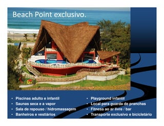 Beach Point exclusivo.




•   Piscinas adulto e infantil        •   Playground infantil
•   Saunas seca e a vapor             •   Local para guarda de pranchas
•   Sala de repouso / hidromassagem   •   Fitness ao ar livre / bar
•   Banheiros e vestiários            •   Transporte exclusivo e bicicletário
 
