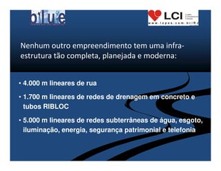Nenhum outro empreendimento tem uma infra-
estrutura tão completa, planejada e moderna:


• 4.000 m lineares de rua

• 1.700 m lineares de redes de drenagem em concreto e
  tubos RIBLOC

• 5.000 m lineares de redes subterrâneas de água, esgoto,
  iluminação, energia, segurança patrimonial e telefonia
 