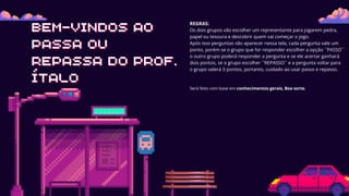 BEM-VINDOS AO
BEM-VINDOS AO
PASSA OU
PASSA OU
REPASSA DO PROF.
REPASSA DO PROF.
ÍTALO
ÍTALO
Será feito com base em conhecimentos gerais, Boa sorte.
REGRAS:
Os dois grupos vão escolher um representante para jogarem pedra,
papel ou tesoura e descobrir quem vai começar o jogo.
Após isso perguntas vão aparecer nessa tela, cada pergunta vale um
ponto, porém se o grupo que for responder escolher a opção ´´PASSO``
o outro grupo poderá responder a pergunta e se ele acertar ganhará
dois pontos, se o grupo escolher ``REPASSO´´ e a pergunta voltar para
o grupo valerá 3 pontos, portanto, cuidado ao usar passo e repasso.
 