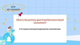 QCM
KEY ANSWERS
What is the primary goal of performance-based
assessment?
B. To measure learning through practical, real-world tasks
 