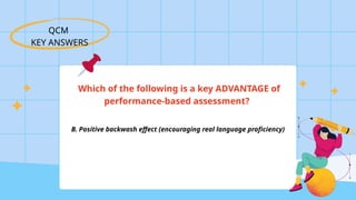 QCM
KEY ANSWERS
Which of the following is a key ADVANTAGE of
performance-based assessment?
B. Positive backwash effect (encouraging real language proficiency)
 