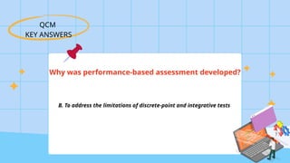 QCM
KEY ANSWERS
Why was performance-based assessment developed?
B. To address the limitations of discrete-point and integrative tests
 