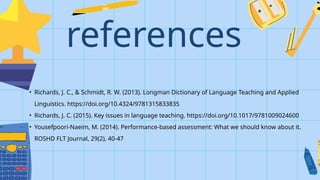 references
• Richards, J. C., & Schmidt, R. W. (2013). Longman Dictionary of Language Teaching and Applied
Linguistics. https://doi.org/10.4324/9781315833835
• Richards, J. C. (2015). Key issues in language teaching. https://doi.org/10.1017/9781009024600
• Yousefpoori-Naeim, M. (2014). Performance-based assessment: What we should know about it.
ROSHD FLT Journal, 29(2), 40-47
 