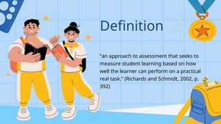 “an approach to assessment that seeks to
measure student learning based on how
well the learner can perform on a practical
real task.” (Richards and Schmidt, 2002, p.
392)
Definition
 