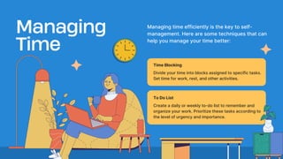 Create a daily or weekly to-do list to remember and
organize your work. Prioritize these tasks according to
the level of urgency and importance.
Managing
Time
Managing time efficiently is the key to self-
management. Here are some techniques that can
help you manage your time better:
Divide your time into blocks assigned to specific tasks.
Set time for work, rest, and other activities.
Time Blocking
To Do List
 