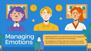 Managing
Emotions
Managing emotions is an important part of self-management
that can affect our performance and well being.
By managing our emotions well, we can improve our mental
well-being and face challenges with a more positive attitude.
 