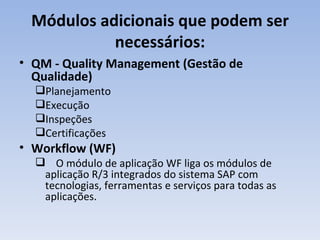 Módulos adicionais que podem ser necessários: QM - Quality Management (Gestão de Qualidade)  Planejamento Execução  Inspeções  Certificações Workflow (WF) O módulo de aplicação WF liga os módulos de aplicação R/3 integrados do sistema SAP com tecnologias, ferramentas e serviços para todas as aplicações. 