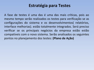 Estratégia para Testes A fase de testes é uma das é uma das mais críticas, pois ao mesmo tempo serão realizados os testes para verificação se as configurações do sistema e os desenvolvimentos( relatórios, interface melhorias). estão totalmente integrados. Será preciso verificar se os principais negócios da empresa estão estão compatíveis com o novo sistema. Serão analisados os seguintes pontos no planejamento dos testes:  (Plano de Ação) 
