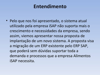 Entendimento Pelo que nos foi apresentado, o sistema atual utilizado pela empresa iSAP não suporta mais o crescimento e necessidades da empresa, sendo assim, viemos apresentar nossa proposta de implantação de um novo sistema. A proposta visa a migração de um ERP existente pelo ERP SAP, que poderá sem dúvidas suportar toda a demanda e processos que a empresa Alimentos iSAP necessita. 