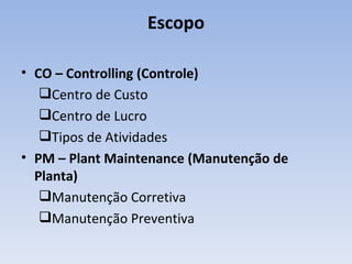 Escopo CO – Controlling (Controle) Centro de Custo Centro de Lucro Tipos de Atividades PM – Plant Maintenance (Manutenção de Planta) Manutenção Corretiva Manutenção Preventiva 