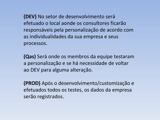 (DEV)  No setor de desenvolvimento será efetuado o local aonde os consultores ficarão responsáveis pela personalização de acordo com as individualidades da sua empresa e seus processos. (Qas)  Será onde os membros da equipe testaram a personalização e se há necessidade de voltar ao DEV para alguma alteração. (PROD)  Após o desenvolvimento/customização e efetuados todos os testes, os dados da empresa serão registrados.  