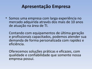 Apresentação Empresa Somos uma empresa com larga experiência no mercado adquirida através dos mais de 10 anos de atuação na área de TI. Contando com equipamentos de última geração e profissionais capacitados, podemos atender sua demanda de forma personalizada com rapidez e eficiência. Oferecemos soluções práticas e eficazes, com qualidade e confiabilidade que somente nossa empresa possui. 