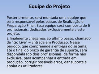 Posteriormente, será montada uma equipe que será responsável pelos passos de Realização e Preparação Final. Essa equipe será composta de 6 profissionais, dedicados exclusivamente a este projeto. E finalmente chegamos ao ultimo passo, chamado de “Go Live” – Entrada em Produção. Nesse período, que compreende a entrega do sistema, até o final do prazo de garantia de suporte, será disponibilizado dois profissionais, de forma não exclusiva, para acompanhar a entrada em produção, corrigir possíveis erros, dar suporte e apoiar os utilizadores. Equipe do Projeto 
