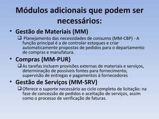 Módulos adicionais que podem ser necessários: Gestão de Materiais (MM) Planejamento das necessidades de consumo (MM-CBP) - A função principal é a de controlar estoques e criar automaticamente propostas de pedidos para o departamento de compras e manufatura. Compras (MM-PUR)  As tarefas incluem provisões externas de materiais e serviços, determinação de possíveis fontes para fornecimento, supervisão de entregas e pagamentos à fornecedores Gestão de Serviços (MM-SRV)   Oferece o suporte necessário ao ciclo completo de licitação: na fase de concessão de pedidos e aceitação de serviços, assim como o processo de verificação de faturas. 