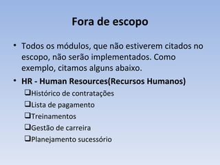 Fora de escopo Todos os módulos, que não estiverem citados no escopo, não serão implementados. Como exemplo, citamos alguns abaixo. HR - Human Resources(Recursos Humanos) Histórico de contratações  Lista de pagamento  Treinamentos  Gestão de carreira  Planejamento sucessório  